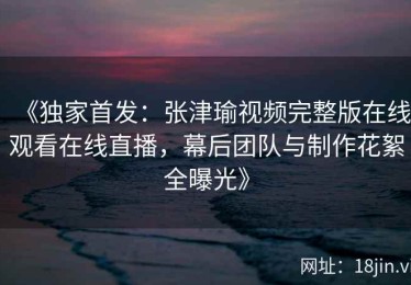 《独家首发：张津瑜视频完整版在线观看在线直播，幕后团队与制作花絮全曝光》