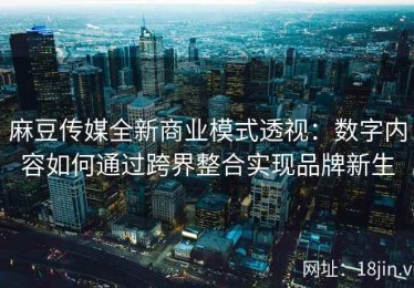 麻豆传媒全新商业模式透视：数字内容如何通过跨界整合实现品牌新生