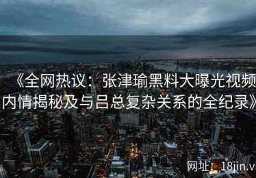 《全网热议：张津瑜黑料大曝光视频内情揭秘及与吕总复杂关系的全纪录》