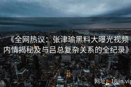 《全网热议：张津瑜黑料大曝光视频内情揭秘及与吕总复杂关系的全纪录》