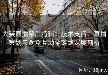 大赛直播幕后特辑：技术支持、直播策划与观众互动全链路深度剖析