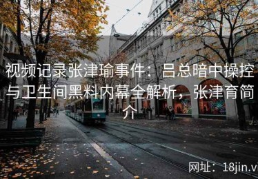 视频记录张津瑜事件：吕总暗中操控与卫生间黑料内幕全解析，张津育简介