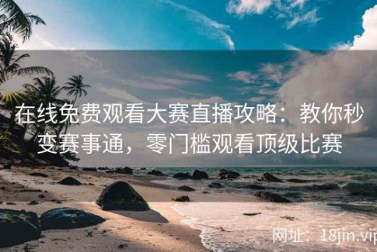 在线免费观看大赛直播攻略：教你秒变赛事通，零门槛观看顶级比赛
