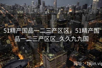 51精产国品一二三产区区，51精产国品一二三产区区_久久九九国