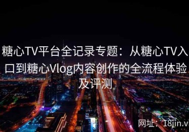 糖心TV平台全记录专题：从糖心TV入口到糖心Vlog内容创作的全流程体验及评测