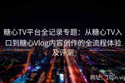 糖心TV平台全记录专题：从糖心TV入口到糖心Vlog内容创作的全流程体验及评测