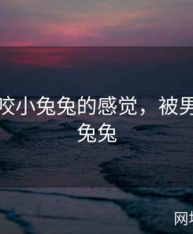 被男友咬小兔兔的感觉，被男朋友咬兔兔