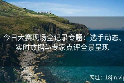 今日大赛现场全记录专题：选手动态、实时数据与专家点评全景呈现