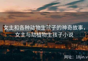 女主和各种动物生孩子的神奇故事，女主与动植物生孩子小说