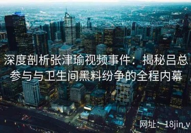 深度剖析张津瑜视频事件：揭秘吕总参与与卫生间黑料纷争的全程内幕
