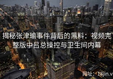 揭秘张津瑜事件背后的黑料：视频完整版中吕总操控与卫生间内幕