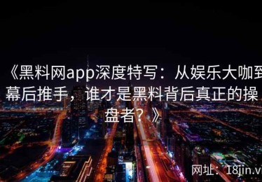 《黑料网app深度特写：从娱乐大咖到幕后推手，谁才是黑料背后真正的操盘者？》