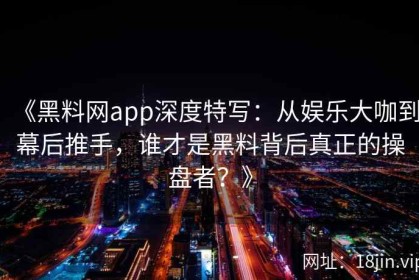 《黑料网app深度特写：从娱乐大咖到幕后推手，谁才是黑料背后真正的操盘者？》