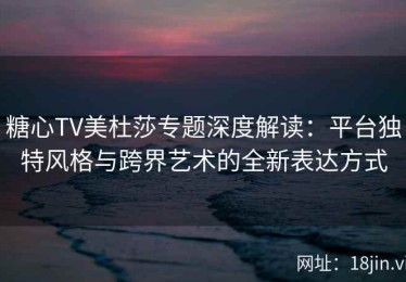 糖心TV美杜莎专题深度解读：平台独特风格与跨界艺术的全新表达方式