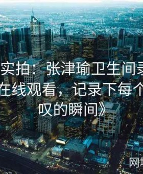 《现场实拍：张津瑜卫生间录制视频完整版在线观看，记录下每个令人惊叹的瞬间》