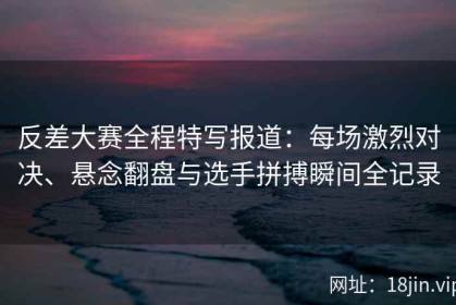 反差大赛全程特写报道：每场激烈对决、悬念翻盘与选手拼搏瞬间全记录