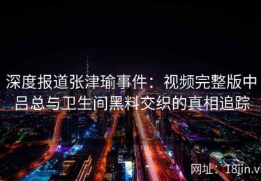 深度报道张津瑜事件：视频完整版中吕总与卫生间黑料交织的真相追踪