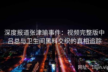 深度报道张津瑜事件：视频完整版中吕总与卫生间黑料交织的真相追踪