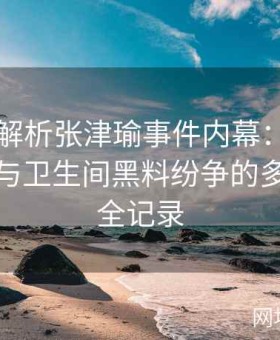 视频全解析张津瑜事件内幕：揭秘吕总参与与卫生间黑料纷争的多角内幕全记录