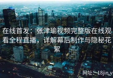 在线首发：张津瑜视频完整版在线观看全程直播，详解幕后制作与隐秘花絮