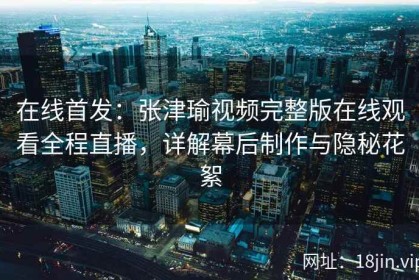 在线首发：张津瑜视频完整版在线观看全程直播，详解幕后制作与隐秘花絮