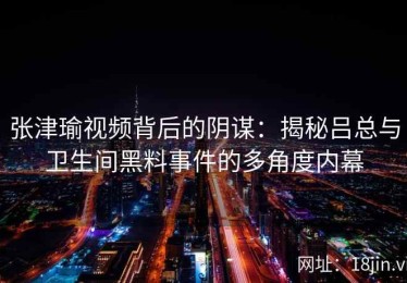 张津瑜视频背后的阴谋：揭秘吕总与卫生间黑料事件的多角度内幕