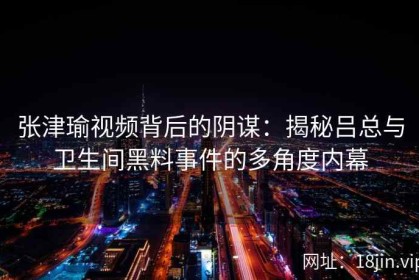 张津瑜视频背后的阴谋：揭秘吕总与卫生间黑料事件的多角度内幕