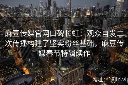 麻豆传媒官网口碑长虹：观众自发二次传播构建了坚实粉丝基础，麻豆传媒春节特辑续作