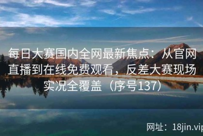 每日大赛国内全网最新焦点：从官网直播到在线免费观看，反差大赛现场实况全覆盖（序号137）