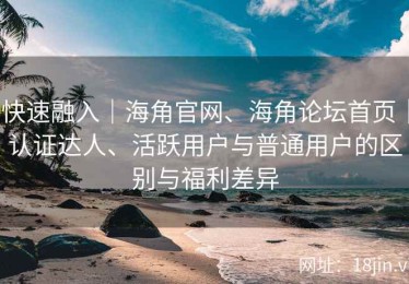快速融入｜海角官网、海角论坛首页｜认证达人、活跃用户与普通用户的区别与福利差异