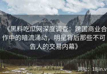 《黑料吃瓜网深度调查：跨国商业合作中的暗流涌动，明星背后那些不可告人的交易内幕》