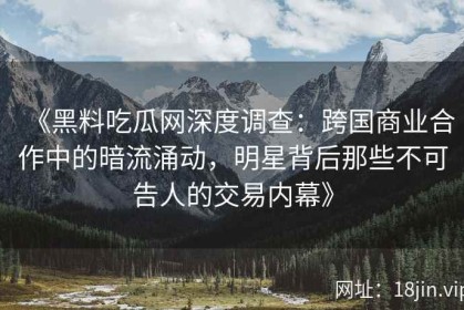 《黑料吃瓜网深度调查：跨国商业合作中的暗流涌动，明星背后那些不可告人的交易内幕》