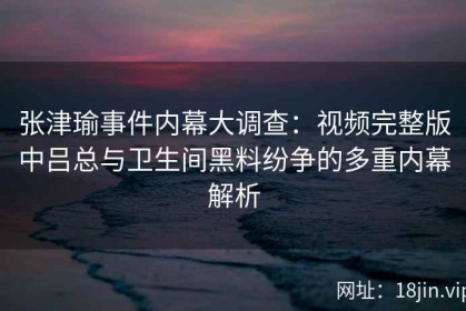 张津瑜事件内幕大调查：视频完整版中吕总与卫生间黑料纷争的多重内幕解析