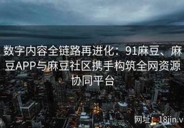 数字内容全链路再进化：91麻豆、麻豆APP与麻豆社区携手构筑全网资源协同平台