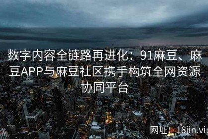 数字内容全链路再进化：91麻豆、麻豆APP与麻豆社区携手构筑全网资源协同平台