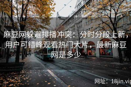 麻豆网躲避排播冲突：分时分段上新，用户可错峰观看热门大片，最新麻豆网是多少