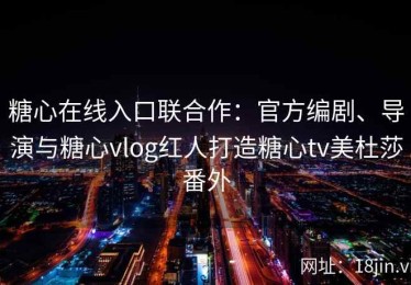糖心在线入口联合作：官方编剧、导演与糖心vlog红人打造糖心tv美杜莎番外