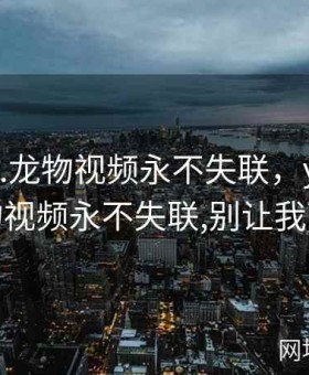 yw.193.龙物视频永不失联，yw.193.龙物视频永不失联,别让我下载