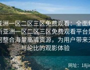 亚洲一区二区三区免费观看：全面解析亚洲一区二区三区免费观看平台如何整合海量高清资源，为用户带来无与伦比的观影体验
