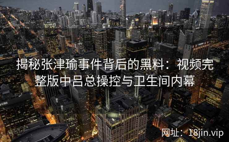 揭秘张津瑜事件背后的黑料：视频完整版中吕总操控与卫生间内幕