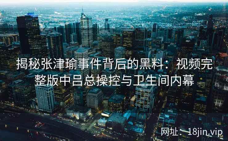 揭秘张津瑜事件背后的黑料：视频完整版中吕总操控与卫生间内幕