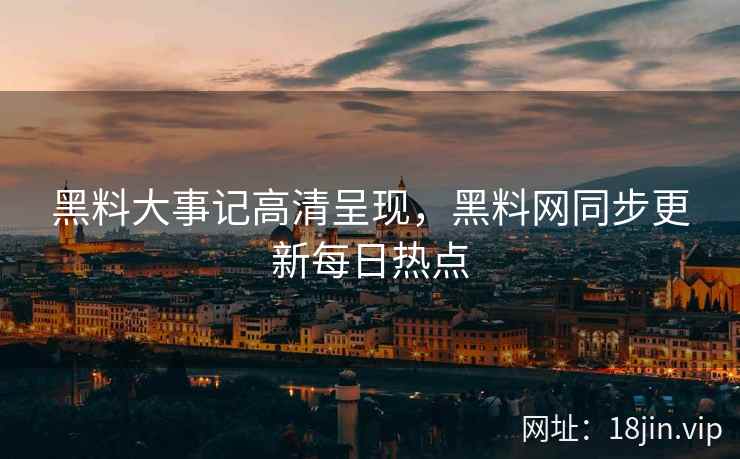 黑料大事记高清呈现，黑料网同步更新每日热点