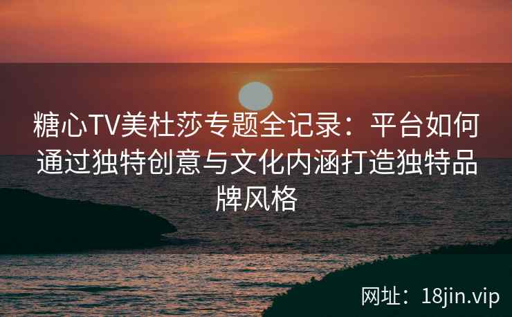 糖心TV美杜莎专题全记录：平台如何通过独特创意与文化内涵打造独特品牌风格