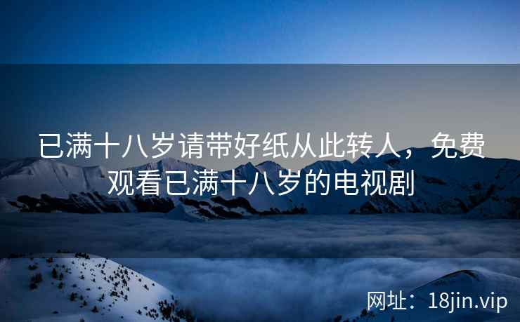 已满十八岁请带好纸从此转人，免费观看已满十八岁的电视剧
