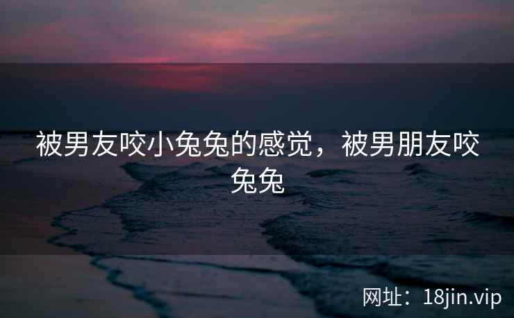 被男友咬小兔兔的感觉，被男朋友咬兔兔