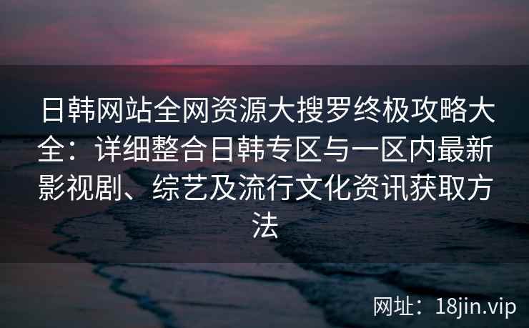 日韩网站全网资源大搜罗终极攻略大全：详细整合日韩专区与一区内最新影视剧、综艺及流行文化资讯获取方法