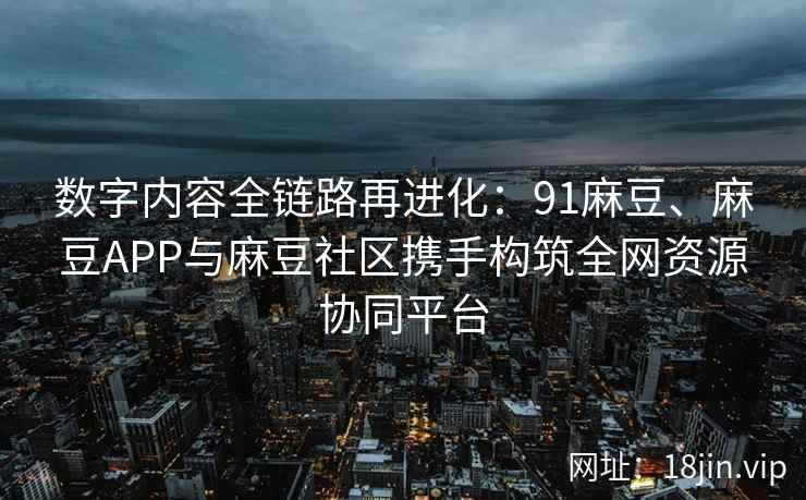 数字内容全链路再进化：91麻豆、麻豆APP与麻豆社区携手构筑全网资源协同平台
