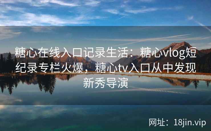 糖心在线入口记录生活：糖心vlog短纪录专栏火爆，糖心tv入口从中发现新秀导演