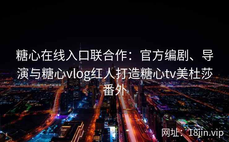 糖心在线入口联合作：官方编剧、导演与糖心vlog红人打造糖心tv美杜莎番外