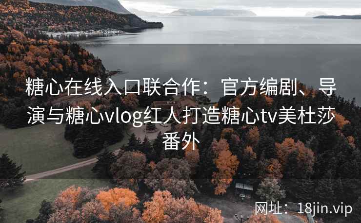 糖心在线入口联合作：官方编剧、导演与糖心vlog红人打造糖心tv美杜莎番外